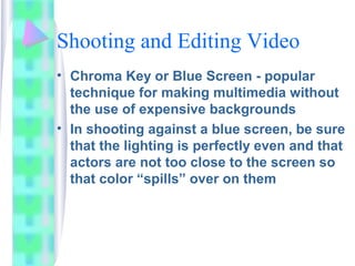 Shooting and Editing Video
• Chroma Key or Blue Screen - popular
technique for making multimedia without
the use of expensive backgrounds
• In shooting against a blue screen, be sure
that the lighting is perfectly even and that
actors are not too close to the screen so
that color “spills” over on them
 