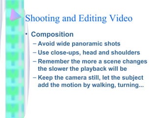 Shooting and Editing Video
• Composition
– Avoid wide panoramic shots
– Use close-ups, head and shoulders
– Remember the more a scene changes
the slower the playback will be
– Keep the camera still, let the subject
add the motion by walking, turning...
 