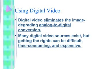 Using Digital Video
• Digital video eliminates the image-
degrading analog-to-digital
conversion.
• Many digital video sources exist, but
getting the rights can be difficult,
time-consuming, and expensive.
 