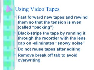 Using Video Tapes
• Fast forward new tapes and rewind
them so that the tension is even
(called “packing”)
• Black-stripe the tape by running it
through the recorder with the lens
cap on -eliminates “snowy noise”
• Do not reuse tapes after editing
• Remove break off tab to avoid
overwriting
 