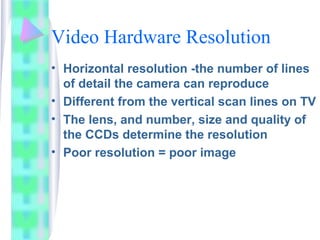 Video Hardware Resolution
• Horizontal resolution -the number of lines
of detail the camera can reproduce
• Different from the vertical scan lines on TV
• The lens, and number, size and quality of
the CCDs determine the resolution
• Poor resolution = poor image
 