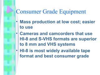 Consumer Grade Equipment
• Mass production at low cost; easier
to use
• Cameras and camcorders that use
HI-8 and S-VHS formats are superior
to 8 mm and VHS systems
• HI-8 is most widely available tape
format and best consumer grade
 