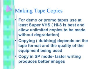 Making Tape Copies
• For demo or promo tapes use at
least Super VHS ( HI-8 is best and
allow unlimited copies to be made
without degradation)
• Copying ( dubbing) depends on the
tape format and the quality of the
equipment being used
• Copy in SP mode- faster writing
produces better images
 