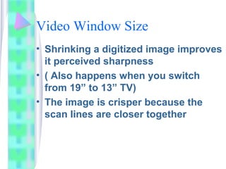 Video Window Size
• Shrinking a digitized image improves
it perceived sharpness
• ( Also happens when you switch
from 19” to 13” TV)
• The image is crisper because the
scan lines are closer together
 