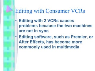 Editing with Consumer VCRs
• Editing with 2 VCRs causes
problems because the two machines
are not in sync
• Editing software, such as Premier, or
After Effects, has become more
commonly used in multimedia
 
