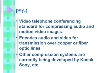 P*64
• Video telephone conferencing
standard for compressing audio and
motion video images
• Encodes audio and video for
transmission over copper or fiber
optic lines
• Other compression systems are
currently being developed by Kodak,
Sony, etc.
 