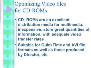 Optimizing Video files
for CD-ROMs
• CD- ROMs are an excellent
distribution media for multimedia:
inexpensive, store great quantities of
information, with adequate video
transfer rates
• Suitable for QuickTime and AVI file
formats as well as those produced
by Director, etc.
 