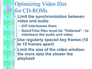 Optimizing Video files
for CD-ROMs
• Limit the synchronization between
video and audio
– AVI interleaves them
– QuickTime files must be “flattened” - to
interleave the audio and video
• Use regularly spaced key frames (10
to 15 frames apart)
• Limit the size of the video window-
the more data the slower the
playback
 