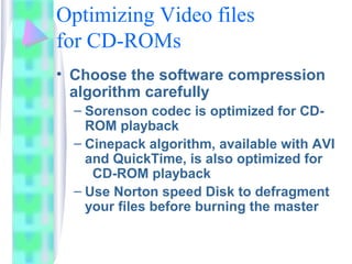 Optimizing Video files
for CD-ROMs
• Choose the software compression
algorithm carefully
– Sorenson codec is optimized for CD-
ROM playback
– Cinepack algorithm, available with AVI
and QuickTime, is also optimized for
CD-ROM playback
– Use Norton speed Disk to defragment
your files before burning the master
 