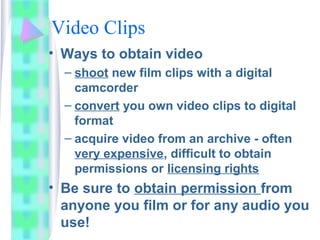 Video Clips
• Ways to obtain video
– shoot new film clips with a digital
camcorder
– convert you own video clips to digital
format
– acquire video from an archive - often
very expensive, difficult to obtain
permissions or licensing rights
• Be sure to obtain permission from
anyone you film or for any audio you
use!
 
