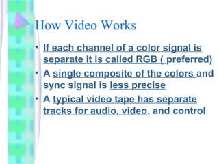 How Video Works
• If each channel of a color signal is
separate it is called RGB ( preferred)
• A single composite of the colors and
sync signal is less precise
• A typical video tape has separate
tracks for audio, video, and control
 