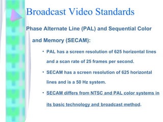 Broadcast Video Standards
Phase Alternate Line (PAL) and Sequential Color
and Memory (SECAM):
• PAL has a screen resolutio...