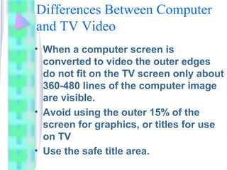 Differences Between Computer
and TV Video
• When a computer screen is
converted to video the outer edges
do not fit on the...