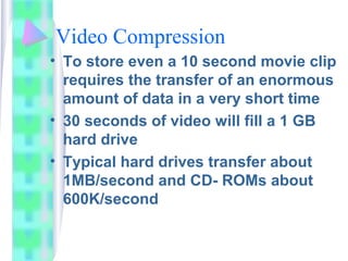 Video Compression
• To store even a 10 second movie clip
requires the transfer of an enormous
amount of data in a very sho...