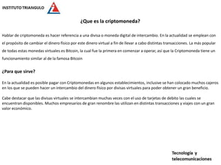 ¿Que es la criptomoneda?
Hablar de criptomoneda es hacer referencia a una divisa o moneda digital de intercambio. En la actualidad se emplean con
el propósito de cambiar el dinero físico por este dinero virtual a fin de llevar a cabo distintas transacciones. La más popular
de todas estas monedas virtuales es Bitcoin, la cual fue la primera en comenzar a operar, así que la Criptomoneda tiene un
funcionamiento similar al de la famosa Bitcoin
¿Para que sirve?
En la actualidad es posible pagar con Criptomonedas en algunos establecimientos, inclusive se han colocado muchos cajeros
en los que se pueden hacer un intercambio del dinero físico por divisas virtuales para poder obtener un gran beneficio.
Cabe destacar que las divisas virtuales se intercambian muchas veces con el uso de tarjetas de debito las cuales se
encuentran disponibles. Muchos empresarios de gran renombre las utilizan en distintas transacciones y viajes con un gran
valor económico.
 