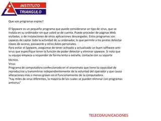 Que son programas espías?
El Spyware es un pequeño programa que puede considerarse un tipo de virus, que se
instala en su ordenador sin que usted se de cuenta. Puede proceder de páginas Web
visitadas, o de instalaciones de otras aplicaciones descargadas. Estos programas son
capaces de captar toda la actividad de su ordenador, lo que permite a los piratas detectar
claves de acceso, passwords y otros datos personales.
Para evitar el Spyware, asegúrese de tener activado y actualizado un buen software anti-
virus que especifique tener la función de poder detectar y eliminar spyware. Si nota que
su equipo empieza a responder de forma lenta o extraña, contacte con su soporte
técnico.
Virus:
Programa de computadora confeccionado en el anonimato que tiene la capacidad de
reproducirse y transmitirse independientemente de la voluntad del operador y que causa
alteraciones más o menos graves en el funcionamiento de la computadora.
"hay miles de virus diferentes, la mayoría de los cuales se pueden eliminar con programas
antivirus"
 