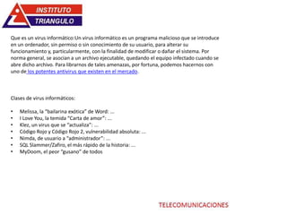 Que es un virus informático:Un virus informático es un programa malicioso que se introduce
en un ordenador, sin permiso o sin conocimiento de su usuario, para alterar su
funcionamiento y, particularmente, con la finalidad de modificar o dañar el sistema. Por
norma general, se asocian a un archivo ejecutable, quedando el equipo infectado cuando se
abre dicho archivo. Para librarnos de tales amenazas, por fortuna, podemos hacernos con
uno de los potentes antivirus que existen en el mercado.
Clases de virus informáticos:
• Melissa, la “bailarina exótica” de Word: ...
• I Love You, la temida “Carta de amor”: ...
• Klez, un virus que se “actualiza”: ...
• Código Rojo y Código Rojo 2, vulnerabilidad absoluta: ...
• Nimda, de usuario a “administrador”: ...
• SQL Slammer/Zafiro, el más rápido de la historia: ...
• MyDoom, el peor “gusano” de todos
 