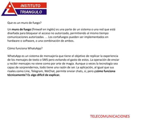 Un muro de fuego (firewall en inglés) es una parte de un sistema o una red que está
diseñada para bloquear el acceso no autorizado, permitiendo al mismo tiempo
comunicaciones autorizadas. ... Los cortafuegos pueden ser implementados en
hardware o software, o una combinación de ambos.
Cómo funciona WhatsApp?
WhatsApp es un sistema de mensajería que tiene el objetivo de replicar la experiencia
de los mensajes de texto o SMS pero evitando el gasto de estos. La operación de enviar
y recibir mensajes no viene como por arte de magia. Aunque a veces la tecnología sea
capaz de sorprendernos, todo tiene una razón de ser. La aplicación, al igual que sus
rivales como Line, Telegram, WeChat, permite enviar chats, sí, pero ¿cómo funciona
técnicamente? Es algo difícil de explicar.
Que es un muro de fuego?
 