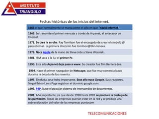 1983 el que normalmente se marca como el año en que “nació Internet”.
1969. Se transmite el primer mensaje a través de Arpanet, el antecesor de
Internet.
1971. Se crea la arroba. Ray Tomilson fue el encargado de crear el símbolo @
para el email. La primera dirección fue tomilson@bbn-tenexa.
1976. Nace Apple de la mano de Steve Jobs y Steve Wozniak.
1981. IBM saca a la luz el primer Pc.
1990. Este año Arpanet deja paso a www. Su creador fue Tim Berners-Lee.
1994. Nace el primer navegador de Netscape, que fue muy comercializado
durante la década de los noventa.
1997. Sin duda, una fecha importante. Este año nace Google. Sus creadores,
Sergei Brin y Larry Page registran el dominio google.com.
1999. P2P. Nace el popular sistema de intercambio de documentos.
2001. Año importante, ya que desde 1998 hasta 2001 se produce la burbuja de
las puntocom. Todas las empresas querían estar en la red y se produjo una
sobrevaloración del valor de las empresas puntocom
Fechas históricas de los inicios del internet.
 