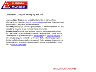 Como esta compuesto un paquete IP?
Un paquete de datos es una unidad fundamental de transporte de
información en todas las redes de computadoras modernas. Un paquete está
generalmente compuesto de tres elementos:
cabecera (header): que contiene generalmente la información necesaria para
trasladar el paquete desde el emisor hasta el receptor,
área de datos (payload): que contiene los datos que se desean trasladar,
y la cola (trailer): que comúnmente incluye código de detección de errores.
Dependiendo de que sea una red de datagramas o de circuitos virtuales, la
cabecera del paquete contendrá la dirección de las estaciones de origen y
destino o el identificador del circuito virtual. En las redes de datagramas no
suele haber cola, porque no se comprueban errores, quedando esta tarea
para el nivel de transporte.
 