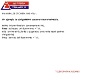PRINCIPALES ETIQUETAS DE HTML:
Un ejemplo de código HTML con coloreado de sintaxis.
HTML :inicio y final del documento HTML.
head : cabecera del documento HTML.
title : define el título de la página (va dentro de head, pero es
obligatoria)
body : cuerpo del documento HTML.
 