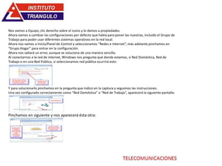 Nos vamos a Equipo, clic derecho sobre el icono y le damos a propiedades.
Ahora vamos a cambiar las configuraciones por defecto que había para poner las nuestras, incluido el Grupo de
Trabajo para poder usar diferentes sistemas operativos en la red local.
Ahora nos vamos a Inicio/Panel de Control y seleccionamos “Redes e Internet”, más adelante pinchamos en
“Grupo Hogar” para entrar en la configuración.
Ahora nos saltará un error, aunque se soluciona de una manera sencilla.
Al conectarnos a la red de internet, Windows nos pregunta qué donde estamos, si Red Doméstica, Red de
Trabajo o en una Red Pública, si seleccionamos red pública ocurrirá esto:
Y para solucionarlo pinchamos en la pregunta que indico en la captura y seguimos las instrucciones.
Una vez configurado correctamente como “Red Doméstica” o “Red de Trabajo”, aparecerá la siguiente pantalla:
Pinchamos en siguiente y nos aparecerá ésta otra:
 