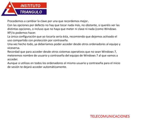 Procedemos a cambiar la clave por una que recordemos mejor.
Con las opciones por defecto no hay que tocar nada más, no obstante, si queréis ver las
distintas opciones, o incluso que no haya que meter ni clave ni nada (como Windows
XP) lo podemos hacer.
La única configuración que yo tocaría sería ésta, recomiendo que dejemos activado el
uso compartido con protección por contraseña.
Una vez hecho todo, ya deberíamos poder acceder desde otros ordenadores al equipo y
viceversa.
Recordad que para acceder desde otros sistemas operativos que no sean Windows 7,
meteremos nombre de usuario y contraseña del equipo de Windows 7 al que vamos a
acceder.
Aunque si utilizas en todos los ordenadores el mismo usuario y contraseña para el inicio
de sesión te dejará acceder automáticamente.
 