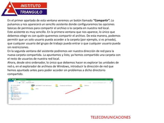 En el primer apartado de esta ventana veremos un botón llamado “Compartir”. Lo
pulsamos y nos aparecerá un sencillo asistente donde configuraremos las opciones
básicas de permisos para compartir el archivo o la carpeta en nuestra red local.
Este asistente es muy sencillo. En la primera ventana que nos aparece, lo único que
debemos elegir es con quién queremos compartir el archivo. De esta manera, podemos
permitir que un solo usuario pueda acceder a la carpeta (por ejemplo, si es privada),
que cualquier usuario del grupo de trabajo pueda entrar o que cualquier usuario pueda
sin restricciones.
En la segunda ventana del asistente podremos ver nuestra dirección de red para la
nueva carpeta compartida. La apuntamos y listo, ya hemos compartido una carpeta con
el resto de usuarios de nuestra red local.
Ahora, desde otro ordenador, lo único que debemos hacer es explorar las unidades de
red o, en el explorador de archivos de Windows, introducir la dirección de red que
hemos apuntado antes para poder acceder sin problemas a dicho directorio
compartido.
 