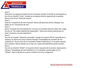 paso 1
Selecciona un equipo principal para ser el equipo servidor. Enciende la computadora y
haz clic en el botón "Inicio", situado en la esquina inferior izquierda de la pantalla.
Busca y haz clic en "Panel de control".
Paso 2
Pulsa en "Conexiones de red e Internet" dentro del panel de control. Después, haz
doble clic en "Conexiones de red".
Paso 3
Busca "Conexión de red inalámbrica" y haz clic con el botón derecho sobre ella. Luego
haz clic en "Ver redes inalámbricas disponibles". Verás una ventana abierta que se
titula "Conectar a la red inalámbrica".
Paso 4
Haz clic en el botón "Opciones avanzadas" situado en la parte inferior izquierda de la
ventana. Se abrirá una nueva ventana llamada "Propiedades de conexión de red
inalámbrica". Busca y haz clic en la pestaña "Redes inalámbricas" en la parte superior
de la ventana. Aquí es donde vas a crear una nueva red inalámbrica punto a punto.
Paso 5
Haz clic en el botón "Añadir" en la parte inferior izquierda de la ventana. Aparecerá la
ventana "Propiedades de red inalámbrica" en la pantalla cuando hagas clic en
"Añadir". Aquí es donde vas a poner nombre a la red y a asegurarla.
 