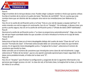 Paso 6
Elige el nombre de la red que deseas crear. Puedes elegir cualquier nombre o título que quieras utilizar.
Escribe el nombre de la red en el cuadro de texto "Nombre de red (SSID)". Ten en cuenta que este
nombre tiene que ser distinto del de cualquier otra red en las inmediaciones (ver Referencia 1).
Paso 7
Haz clic en la casilla de verificación junto a la frase "Esta es una red de equipo a equipo (ad hoc)". Si
estás creando una red no segura sin contraseña, haz clic en "Aceptar". Sin embargo, si deseas crear una
punto a punto segura, haz clic en la casilla de verificación junto a "Cifrado de datos (WEP habilitado)".
Paso 8
Desmarca la casilla de verificación junto a "La clave se proporciona automáticamente". Elige una clave
de red que hayan acordado todos los que acceden a la red e introduce la misma en la caja de texto
"Clave de red".
Paso 9
Selecciona el tipo de clave en el menú desplegable debajo del cuadro de texto "Clave de red" en la
sección "Formato de clave". El formato seleccionado debe ser conocido por todos los que tendrán
acceso. En el siguiente menú desplegable junto a "Longitud de la clave", selecciona el número de
caracteres que tendrá la clave.
Debe coincidir con el número de caracteres que introdujiste como clave de red inicialmente. Luego
selecciona el "Índice de las teclas", que es una opción avanzada opcional para mayor seguridad. Si lo
dejas como predeterminado, el índice de la clave será "0".
Paso 10
Haz clic en "Aceptar" para finalizar la configuración y asegúrate de dar la siguiente información a las
personas que tengan acceso a la red : la clave de red, el formato clave, la longitud de la clave, y la clave
de índice (si se utiliza).
 