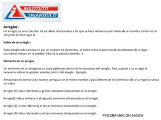 Arreglos:
Un arreglo, es una colección de variables relacionadas a las que se hace referencia por medio de un nombre común es un
conjunto de datos que se
Índice de un arreglo :
Todo arreglo esta compuesto por un numero de elementos .el índice indica la posición de un elemento de arreglo .
Los índices indican en la posición 0 hasta la posición tamaño -1.
Elemento de un arreglo
Un elemento de un arreglo es un valor particular dentro de la estructura del arreglo . Para acceder a un arreglo es
necesario indicar la posición o índice dentro del arreglo . Ejemplo.
Almacenan en memoria de manera contigua con el mismo nombre y para diferenciar los elementos de un arreglo se utiliza
un índice
Arreglo [0]=Hace referencia al primer elemento almacenado en el arreglo .
Arreglo[1]=Hace referencia al segundo elemento almacenado en el arreglo .
Arreglo [2]= Hace referencia al tercer elemento almacenado en el arreglo .
Arreglo [4]=Hace referencia al ultimo elemento almacenado en el arreglo .
 