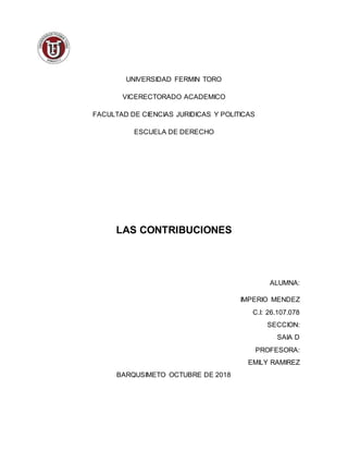 UNIVERSIDAD FERMIN TORO
VICERECTORADO ACADEMICO
FACULTAD DE CIENCIAS JURIDICAS Y POLITICAS
ESCUELA DE DERECHO
LAS CONTRIBUCIONES
ALUMNA:
IMPERIO MENDEZ
C.I: 26.107.078
SECCION:
SAIA D
PROFESORA:
EMILY RAMIREZ
BARQUSIMETO OCTUBRE DE 2018
 