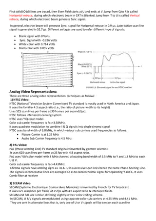 First solid (Odd) lines are traced, then Even field starts at U and ends at V. Jump from Q to R is called
Horizontal retrace, during which electronic beam in CRT is Blanked. Jump from T to U is called Vertical
retrace, during which electronic beam generate Sync signal.
In general, electron beam will generate Sync. signal for Horizontal retrace in 0.9 µs. Later Active scan line
signal is generated in 52.7 µs. Different voltages are used to refer different type of signals:
 Blank signal with 0 Volts
 Sync. Signal with -0.286 Volts
 White color with 0.714 Volts
 Black color with 0.055 Volts
Analog Video Representations:
There are three analog video representation techniques as follows:
1) NTSC Video:
NTSC (National Television System Committee) TV standard is mostly used in North America and Japan.
It uses the familiar 4:3 aspect ratio (i.e., the ratio of picture width to its height)
Uses 525 scan lines per frame at 30 frames per second (fps).
NTSC follows interlaced scanning system
NTSC uses YIQ color model.
Color sub carrier frequency is Fsc=3.58MHz.
It uses quadrate modulation to combine I & Q signals into single chroma signal
NTSC uses band width of 6.0 MHz, in which various sub carriers used frequencies as follows:
 Picture Carrier is at 1.25 MHz
 Audio Sub Carrier frequency is 4.5 MHz
2) PAL Video:
PAL (Phase Altering Line) TV standard originally invented by germen scientist.
It uses 625 scan lines per frame at 25 fps with 4:3 aspect ratio,
PAL uses YUV color model with 8 MHz channel, allocating band width of 5.5 MHz to Y and 1.8 MHz to each
U & V.
Color sub carrier frequency is Fsc=4.43MHz.
Chroma signals have altering signs as +U & -U in successive scan lines hence the name Phase Altering Line.
The signals in consecutive lines are averaged so as to cancel chroma signal for separating Y and C. It uses
Comb filter at receiver
3) SECAM Video:
SECAM (Systeme Electronique Couleur Avec Memoire) is invented by French for TV broadcast.
It uses 625 scan lines per frame at 25 fps with 4:3 aspect ratio & interlaced fields.
SECAM and PAL are similar, differing slightly in their color coding scheme.
In SECAM, U & V signals are modulated using separate color sub carriers at 4.25 MHz and 4.41 MHz.
They are sent in alternate lines that is, only one of U or V signals will be sent on each scan line
 