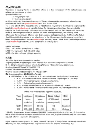 COMPRESSION:
the process of reducing the size of a datafile is refered to as data compression but this makes the data less
reliable and more prome to errors.
type of compression :
 lossy compression:
 lossless compression:
A_video.consists of a time-ordered sequence of frames ---images.video compression is based on two
principles.The first is the spatial redundancy that exist in each frame.
The second is the fact that most of the time ,a video frame is very similar to its immediate neighbours.This
is called temporal redundency. A typical technique for video compression should therefore start by
encoding the ﬁrst frame using a still image compression method. It should then encode each successive
frame by identifying the diﬀerences between the frame and its predecessor, and encoding these
diﬀerences. If a frame is very diﬀerent from its predecessor (as happens with the ﬁrst frame of a shot), it
should be coded independently of any other frame. In the video compression literature, a frame that is
coded using its predecessor is called inter frame (or just inter), while a frame that is coded independently is
called intra frame (or just intra). Video compression is normally lossy.
Popular techniques
MPEG 1 for CD-ROMquality video (1.5Mbps)
MPEG 2 for high quality DVD video (3-6 Mbps)
MPEG 4 for object-oriented video compression
H.261:
An earlier digital video compression standard,
its principle of MC-based compression is retained in all later video compression standards.
H. 261 Compression was designed for videotelephony and videoconferencing applications.
Developed by CCITT (now ITU-T) in 1988-1990
Intended for use over ISDN telephone lines
Datarate was specified as multiples of 64Kb/s (“p x 64”)
ITU Recommendations & H.261 Video Formats
 H.261 belongs to the following set of ITU recommendations for visual telephony systems:
o H.221 — Frame structure for an audiovisual channel supporting 64 to 1,920 kbps.
o H.230 — Frame control signals for audiovisual systems.
o H.242 — Audiovisual communication protocols.
o H.261 — Video encoder/decoder for audiovisual services at p x 64 kbps.
o H.320 — Narrow-band audiovisual terminal equipment for p x 64 kbps transmission.
Table 10.2 lists the video formats supported by H.261. Chroma subsampling in H.261 is 4:2:0. Considering
the relatively low bitrate in network communications at the time, support for CCIR 601 QCIF is specified as
required, whereas support for ClF is optional.
Figure 10.4 illustrates a typical H.261 frame sequence. Two types of image frames are defined: intra frames
(I-frames) and inter-frames (P-frames).(explain with spatial and temporal redundency ^|^)
 