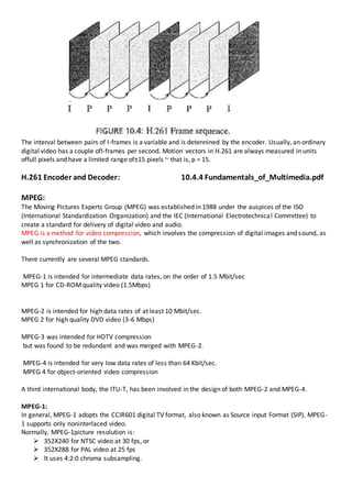 The interval between pairs of I-frames is a variable and is detennined by the encoder. Usually, an ordinary
digital video has a couple ofI-frames per second. Motion vectors in H.261 are always measured in units
offull pixels and have a limited range of±15 pixels ~ that is, p = 15.
H.261 Encoder and Decoder: 10.4.4 Fundamentals_of_Multimedia.pdf
MPEG:
The Moving Pictures Experts Group (MPEG) was established in 1988 under the auspices of the ISO
(International Standardization Organization) and the IEC (International Electrotechnical Committee) to
create a standard for delivery of digital video and audio.
MPEG is a method for video compression, which involves the compression of digital images and sound, as
well as synchronization of the two.
There currently are several MPEG standards.
MPEG-1 is intended for intermediate data rates, on the order of 1.5 Mbit/sec
MPEG 1 for CD-ROMquality video (1.5Mbps)
MPEG-2 is intended for high data rates of at least 10 Mbit/sec.
MPEG 2 for high quality DVD video (3-6 Mbps)
MPEG-3 was intended for HDTV compression
but was found to be redundant and was merged with MPEG-2.
MPEG-4 is intended for very low data rates of less than 64 Kbit/sec.
MPEG 4 for object-oriented video compression
A third international body, the ITU-T, has been involved in the design of both MPEG-2 and MPEG-4.
MPEG-1:
In general, MPEG-1 adopts the CCIR601 digital TV format, also known as Source input Format (SIP). MPEG-
1 supports only noninterlaced video.
Normally, MPEG-1picture resolution is:
 352X240 for NTSC video at 30 fps, or
 352X288 for PAL video at 25 fps
 It uses 4:2:0 chroma subsampling.
 