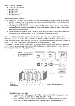 MPEG-1 standard has 5 parts:
 ISO/IEC 11172-1 system
 11172-2 Video
 11172-3 Audio
 11172-4 Conformance
 11172-5 Software
Motion Compensation in MPEG-1
MPEG introduces a third frame type: B-frames, and its accompanying bi-directional motion compensation.
 Each MB from a B-frame will have up to two motion vectors (MVs) (one from the forward and one
from the backward prediction).
 If matching in both directions is successful, then two MVs will be sent and the two corresponding
matching MBs are averaged (indicated by `%' in the figure) before comparing to the Target MB for
generating the prediction error.
 If an acceptable match can be found in only one of the reference frames, then only one MV and its
corresponding MB will be used from either the forward or backward prediction.
Figure 11.3 illustrates a possible sequence of video frames. The actual frame pattern !S determined
atencoding !ime and is specified in the video's header. MPEG uses M to indicatethe inte!"al between a P-
frame and its preceding I- or P-frame, and N to indicate ~he interval between two consecutive I-frames. In
Figure 11.3, M = 3, N = 9. A special case is M= I, when no B·frame is used. . - Since
the_MPEG.en~p_derand~ecodeI'_sannot work for any !Uacroblock from aB-f!ame without its succeeding
P- or I-frame,the actualcoding and transffiisslOnOfC!erJShown at the QOilom.9-fFjgu!'~J1.3) is-different-
f~omthe dispi;Y ~rd;r of the ~id_eo (sho~v~~ahove)
Major Differences from H.261
 Source formats.: H.261 supports only CIF(352 x 288) and QCIF (176 x 144)source formats.
MPEG-1 supports SIF (352 x 240 for NTSC, 352 x 288 for PAL).
 Slices.: Instead of GOBs, as in H.261, an MPEG-I picture can be divided into one or more
slices.which are more flexible than GOBs. They may contain variable numbers of
 