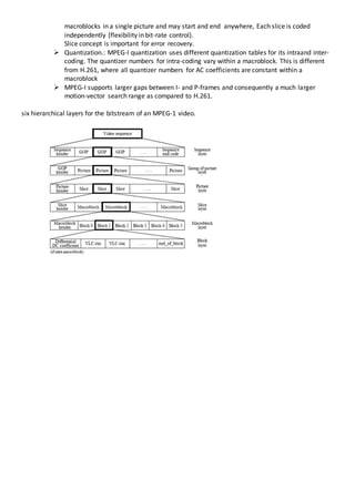 macroblocks in a single picture and may start and end anywhere, Each slice is coded
independently (flexibility in bit-rate control).
Slice concept is important for error recovery.
 Quantization.: MPEG-l quantization uses different quantization tables for its intraand inter-
coding. The quantizer numbers for intra-coding vary within a macroblock. This is different
from H.261, where all quantizer numbers for AC coefficients are constant within a
macroblock
 MPEG-I supports larger gaps between I- and P-frames and consequently a much larger
motion-vector search range as compared to H.261.
six hierarchical layers for the bitstream of an MPEG-1 video.
 