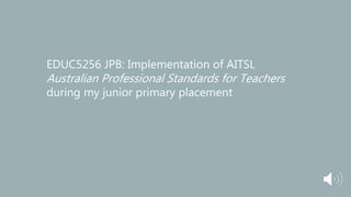 EDUC5256 JPB: Implementation of AITSL
Australian Professional Standards for Teachers
during my junior primary placement
 
