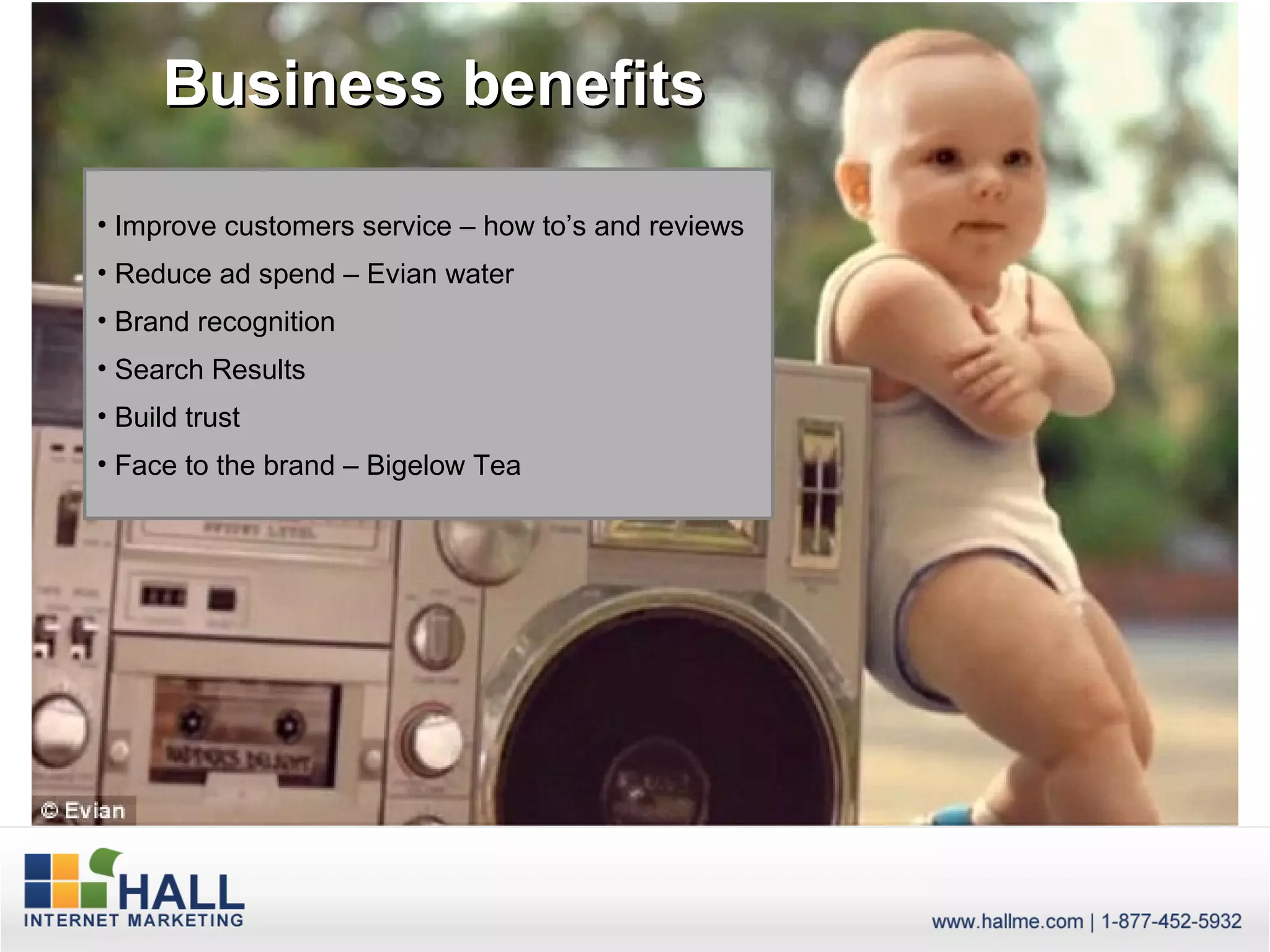 Business benefits

• Improve customers service – how to’s and reviews
• Reduce ad spend – Evian water
• Brand recognition
• Search Results
• Build trust
• Face to the brand – Bigelow Tea
 