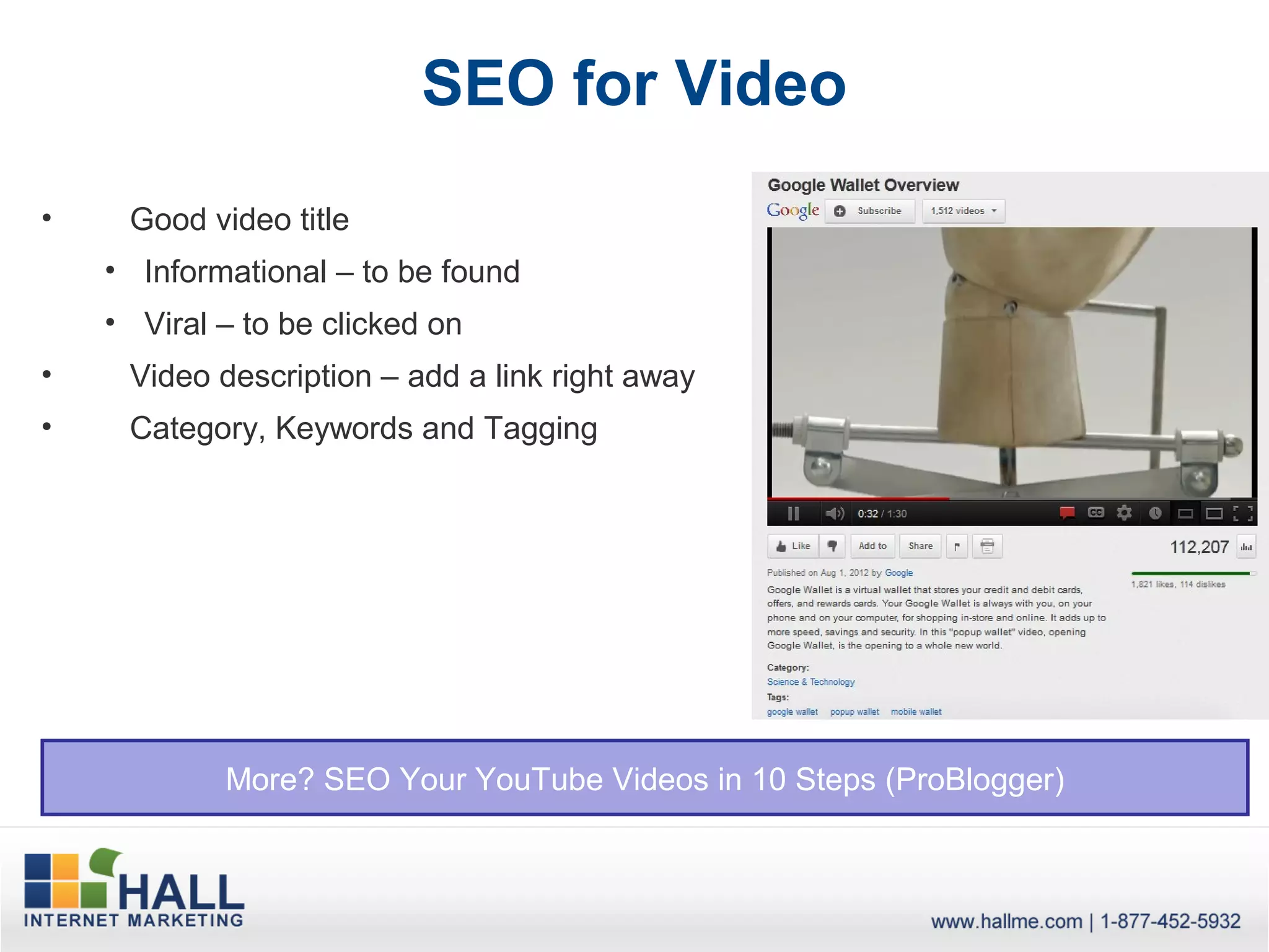 SEO for Video
•    Good video title
    • Informational – to be found
    • Viral – to be clicked on
•    Video description – add a link right away
•    Category, Keywords and Tagging




            More? SEO Your YouTube Videos in 10 Steps (ProBlogger)
 