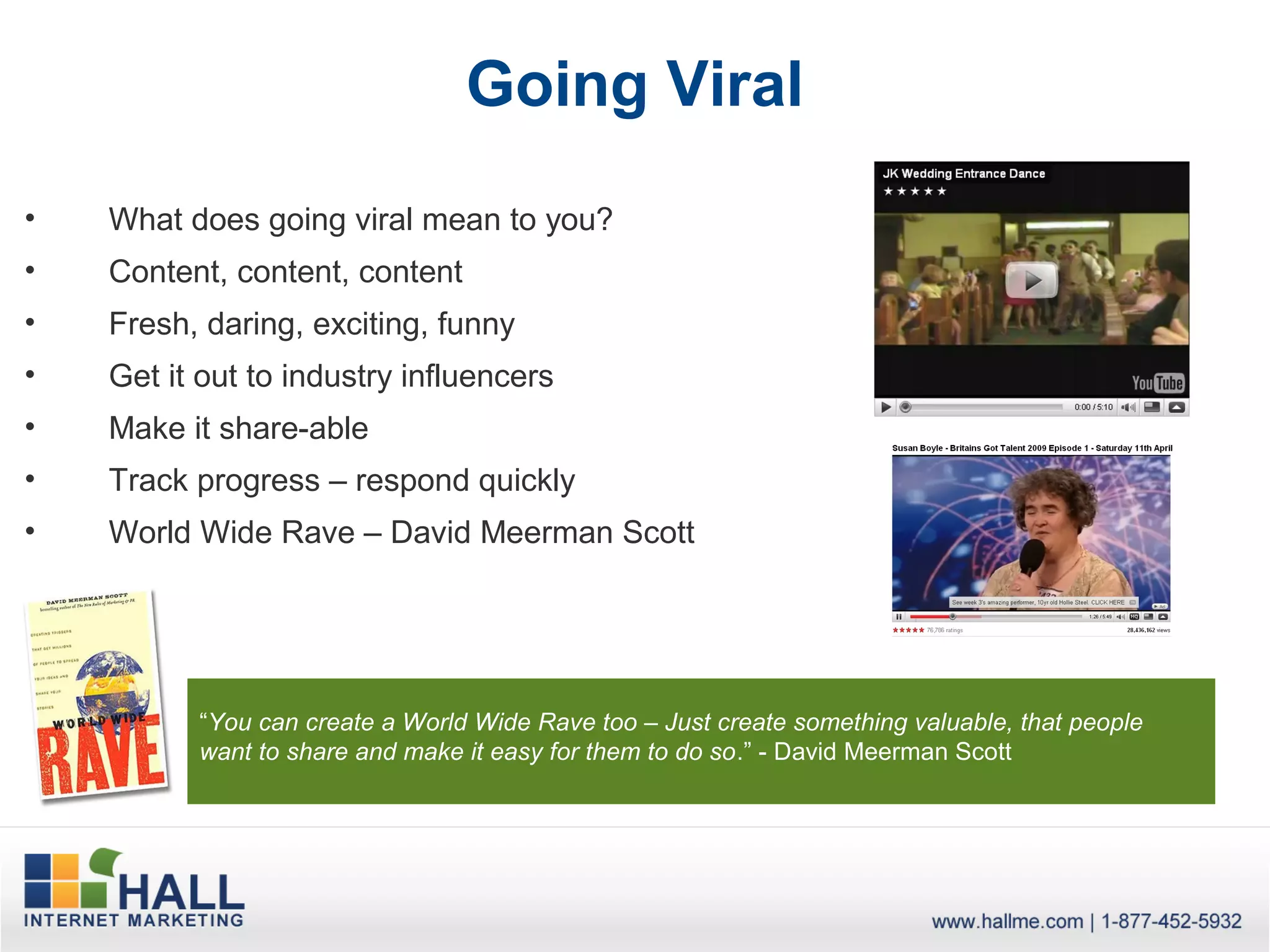 Going Viral
•   What does going viral mean to you?
•   Content, content, content
•   Fresh, daring, exciting, funny
•   Get it out to industry influencers
•   Make it share-able
•   Track progress – respond quickly
•   World Wide Rave – David Meerman Scott




          “You can create a World Wide Rave too – Just create something valuable, that people
          want to share and make it easy for them to do so.” - David Meerman Scott
 