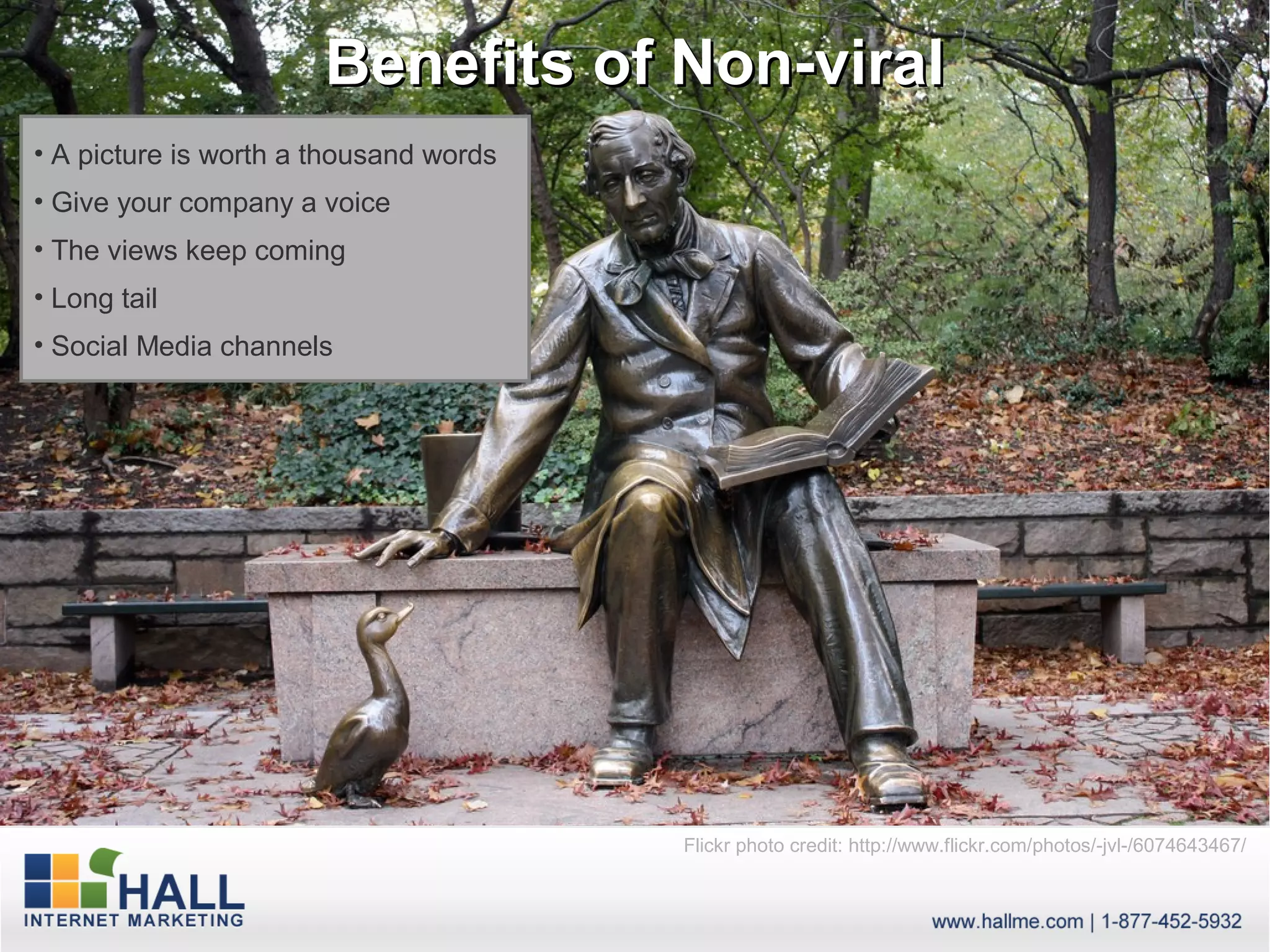 Benefits of Non-viral
• A picture is worth a thousand words
• Give your company a voice
• The views keep coming
• Long tail
• Social Media channels




                                        Flickr photo credit: http://www.flickr.com/photos/-jvl-/6074643467/
 