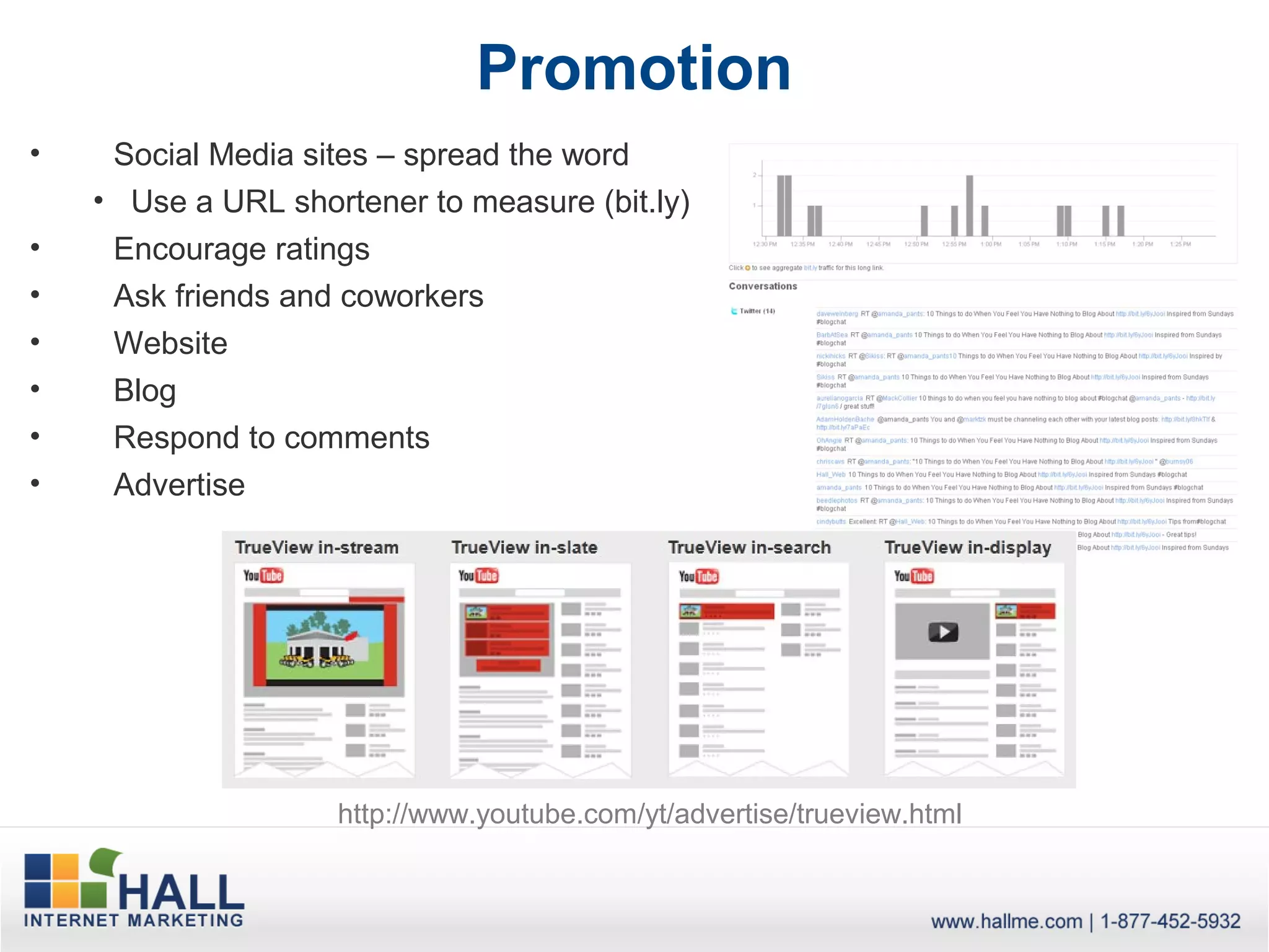 Promotion
•    Social Media sites – spread the word
    • Use a URL shortener to measure (bit.ly)
•    Encourage ratings
•    Ask friends and coworkers
•    Website
•    Blog
•    Respond to comments
•    Advertise




                    http://www.youtube.com/yt/advertise/trueview.html
 