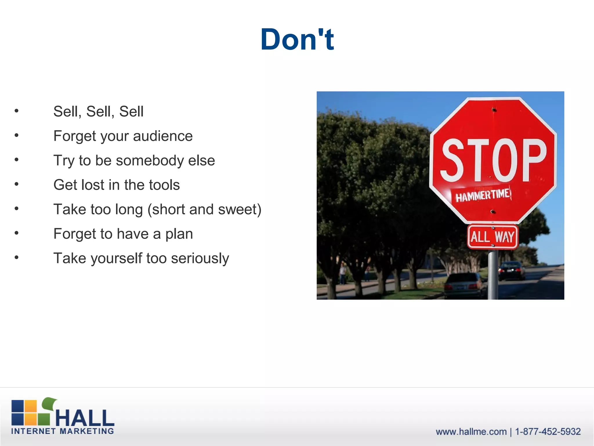 Don't

•   Sell, Sell, Sell
•   Forget your audience
•   Try to be somebody else
•   Get lost in the tools
•   Take too long (short and sweet)
•   Forget to have a plan
•   Take yourself too seriously
 