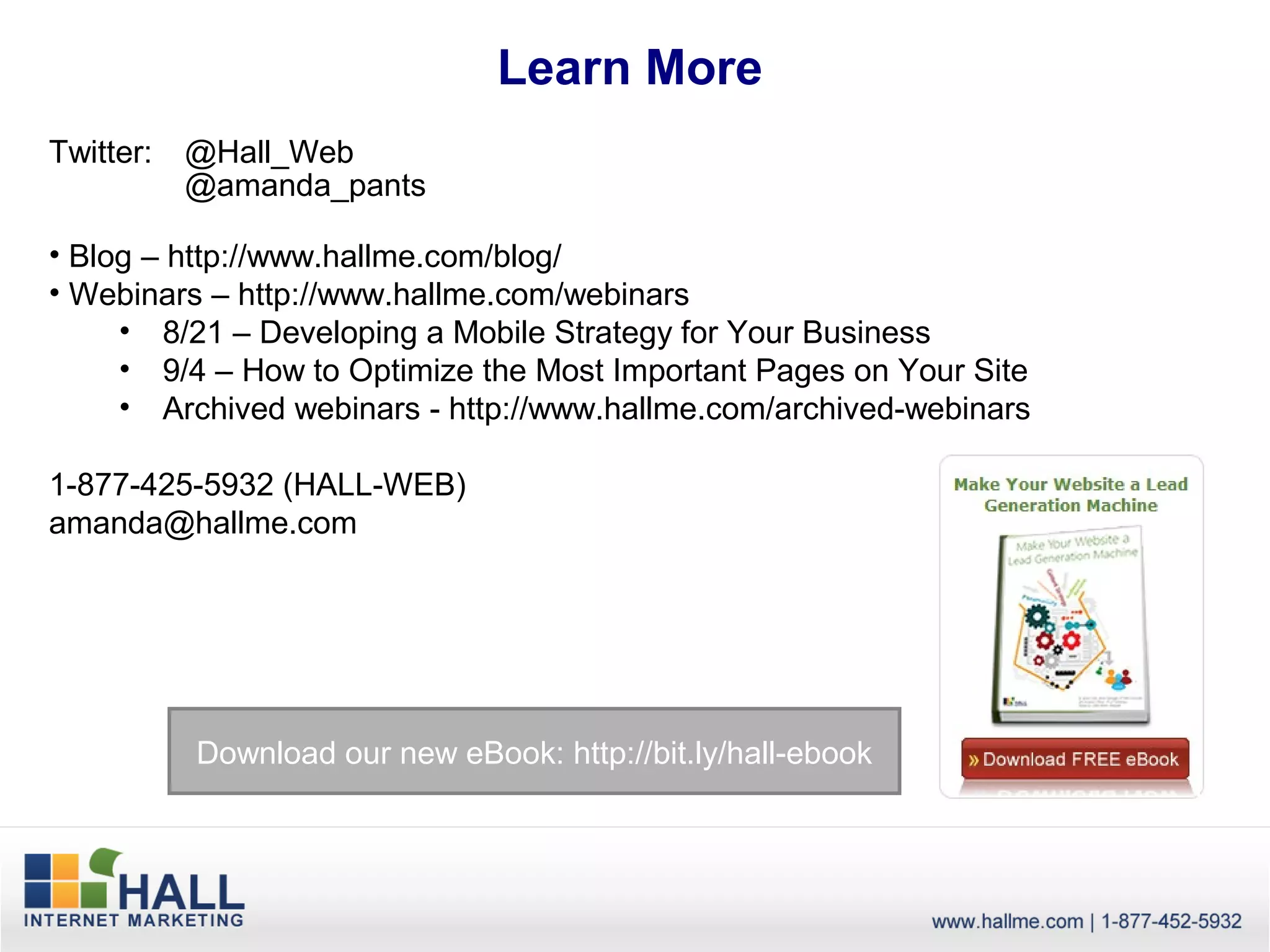 Learn More
Twitter:   @Hall_Web
           @amanda_pants

• Blog – http://www.hallme.com/blog/
• Webinars – http://www.hallme.com/webinars
     • 8/21 – Developing a Mobile Strategy for Your Business
     • 9/4 – How to Optimize the Most Important Pages on Your Site
     • Archived webinars - http://www.hallme.com/archived-webinars

1-877-425-5932 (HALL-WEB)
amanda@hallme.com




           Download our new eBook: http://bit.ly/hall-ebook
 