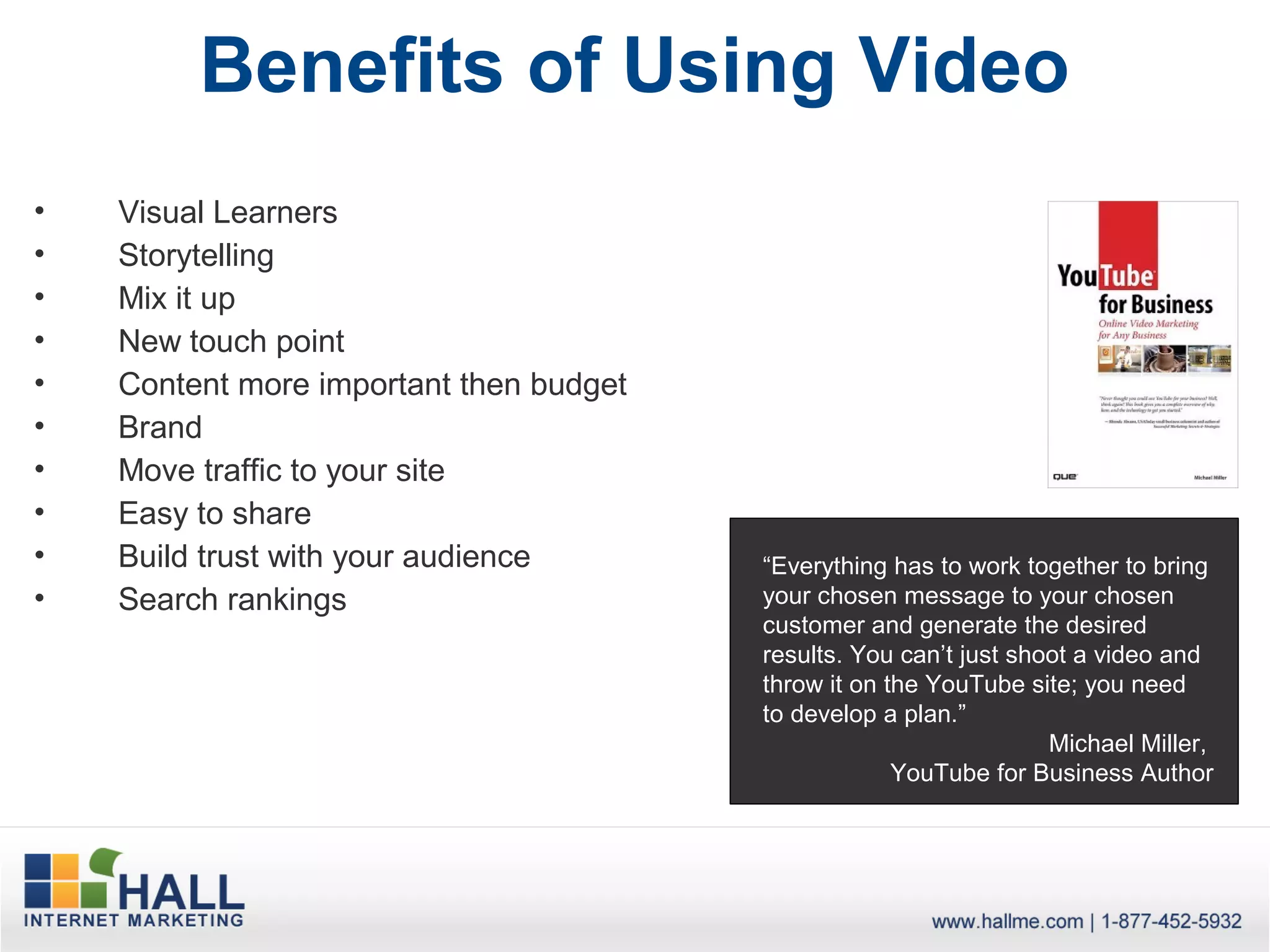 Benefits of Using Video
•   Visual Learners
•   Storytelling
•   Mix it up
•   New touch point
•   Content more important then budget
•   Brand
•   Move traffic to your site
•   Easy to share
•   Build trust with your audience       “Everything has to work together to bring
•   Search rankings                      your chosen message to your chosen
                                         customer and generate the desired
                                         results. You can’t just shoot a video and
                                         throw it on the YouTube site; you need
                                         to develop a plan.”
                                                                    Michael Miller,
                                                      YouTube for Business Author
 