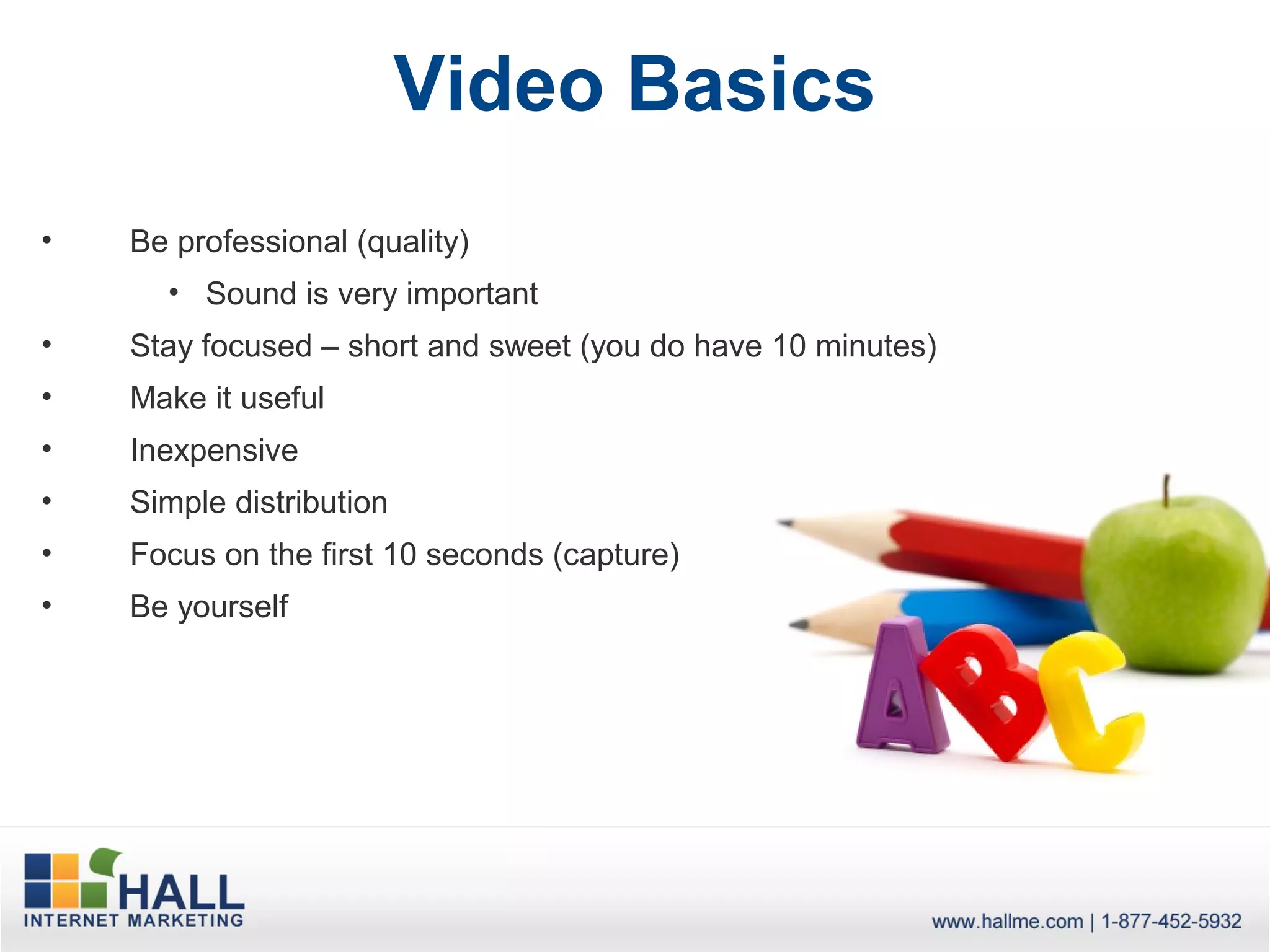 Video Basics
•   Be professional (quality)
      • Sound is very important
•   Stay focused – short and sweet (you do have 10 minutes)
•   Make it useful
•   Inexpensive
•   Simple distribution
•   Focus on the first 10 seconds (capture)
•   Be yourself
 