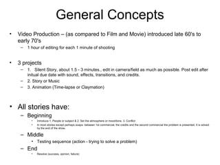 General Concepts
• Video Production – (as compared to Film and Movie) introduced late 60's to
early 70's
– 1 hour of editing for each 1 minute of shooting
• 3 projects
– 1. Silent Story, about 1.5 - 3 minutes., edit in camera/field as much as possible. Post edit after
initual due date with sound, effects, transitions, and credits.
– 2. Story or Music
– 3. Animation (Time-lapse or Claymation)
• All stories have:
– Beginning
• Introduce 1. People or subject & 2. Set the atmosphere or mood/tone. 3. Conflict
• In most stories except perhaps soaps: between 1st commercial, the credits and the second commercial the problem is presented. It is solved
by the end of the show.
– Middle
• Testing sequence (action - trying to solve a problem)
– End
• Resolve (success, opinion, failure)
 