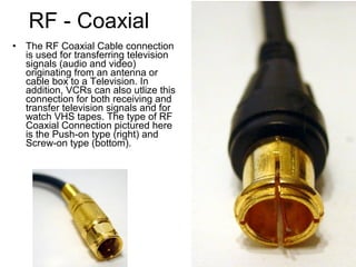 RF - Coaxial
• The RF Coaxial Cable connection
is used for transferring television
signals (audio and video)
originating from an antenna or
cable box to a Television. In
addition, VCRs can also utlize this
connection for both receiving and
transfer television signals and for
watch VHS tapes. The type of RF
Coaxial Connection pictured here
is the Push-on type (right) and
Screw-on type (bottom).
 