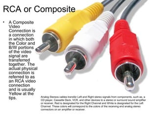 RCA or Composite
• A Composite
Video
Connection is
a connection
in which both
the Color and
B/W portions
of the video
signal are
transferred
together. The
actual physical
connection is
referred to as
an RCA video
connection
and is usually
Yellow at the
tips. Analog Stereos cables transfer Left and Right stereo signals from components, such as, a
CD player, Cassette Deck, VCR, and other devices to a stereo or surround sound amplifier
or receiver. Red is designated for the Right Channel and White is designated for the Left
Channel. These colors will correspond to the colors of the receiving end analog stereo
connectors on an amplifier or receiver.
 